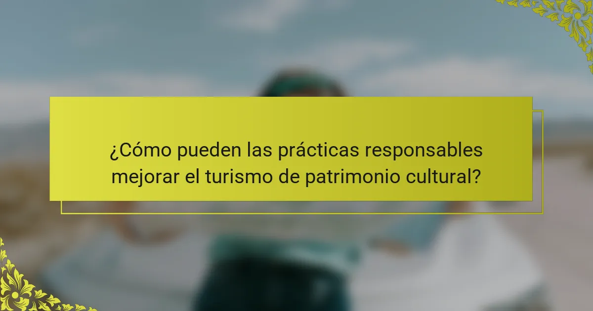 ¿Cómo pueden las prácticas responsables mejorar el turismo de patrimonio cultural?